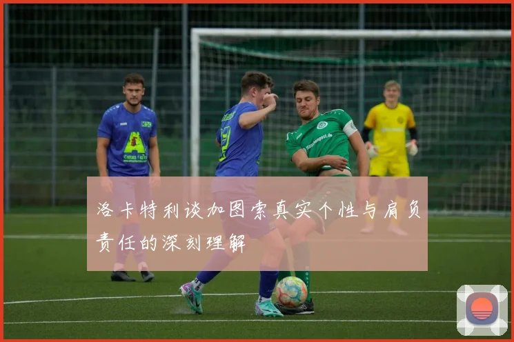 洛卡特利谈加图索真实个性与肩负责任的深刻理解