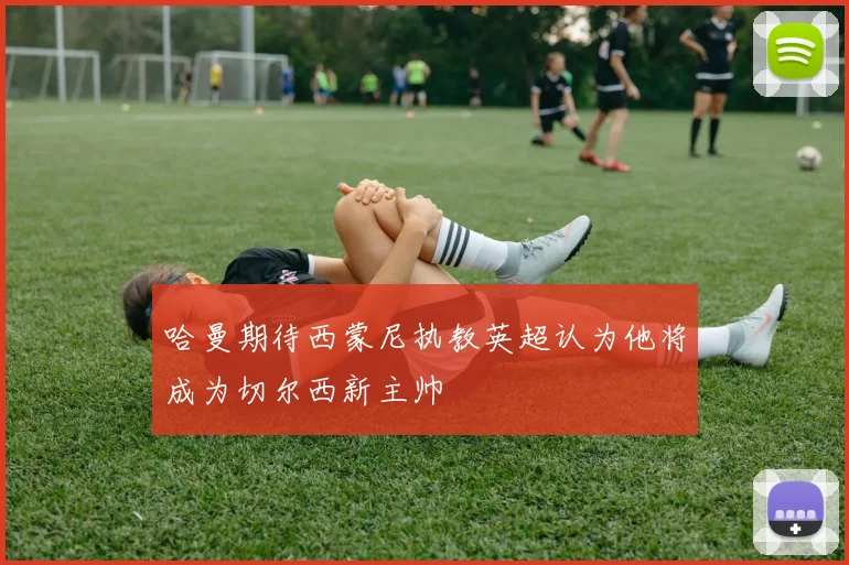 哈曼期待西蒙尼执教英超认为他将成为切尔西新主帅
