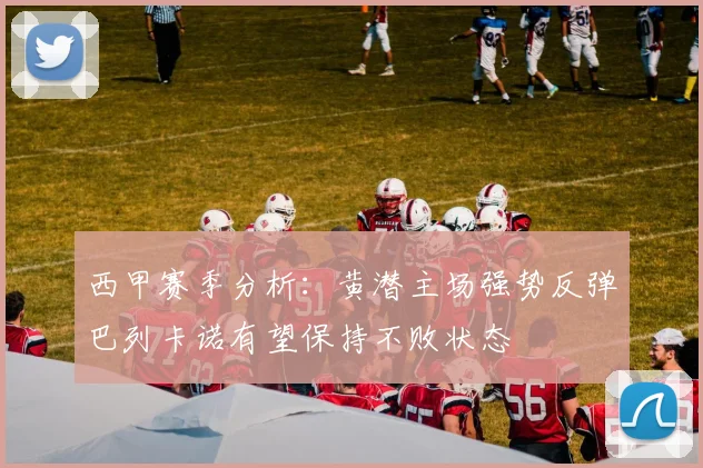 西甲赛季分析：黄潜主场强势反弹巴列卡诺有望保持不败状态