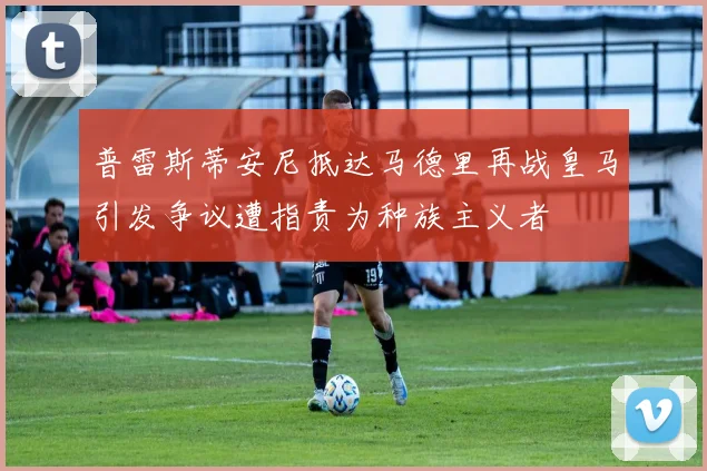 普雷斯蒂安尼抵达马德里再战皇马引发争议遭指责为种族主义者