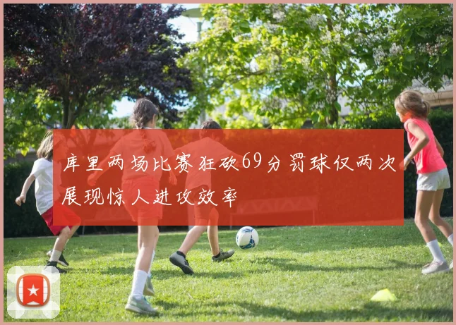 库里两场比赛狂砍69分罚球仅两次展现惊人进攻效率