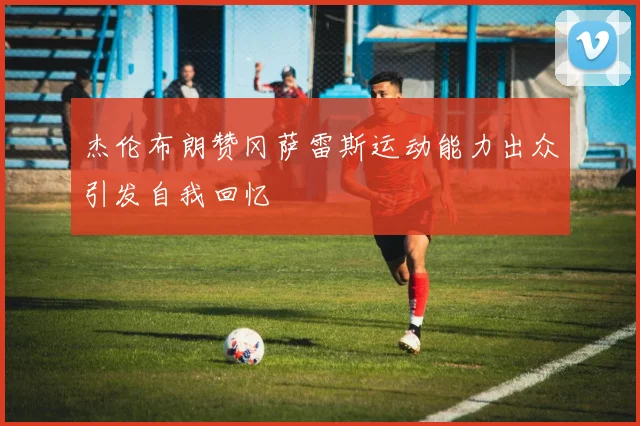杰伦布朗赞冈萨雷斯运动能力出众引发自我回忆
