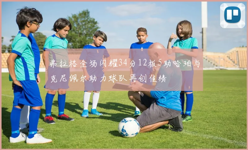 弗拉格全场闪耀34分12板5助哈珀与克尼佩尔助力球队再创佳绩
