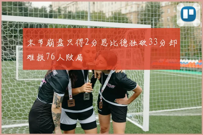 末节崩盘只得2分恩比德独砍33分却难救76人败局