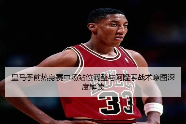 皇马季前热身赛中场站位调整与阿隆索战术意图深度解读